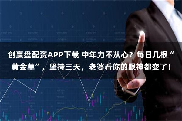 创赢盘配资APP下载 中年力不从心？每日几根“黄金草”，坚持三天，老婆看你的眼神都变了！
