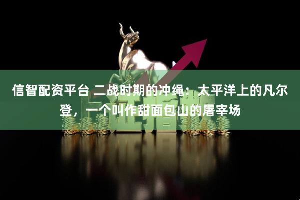 信智配资平台 二战时期的冲绳：太平洋上的凡尔登，一个叫作甜面包山的屠宰场