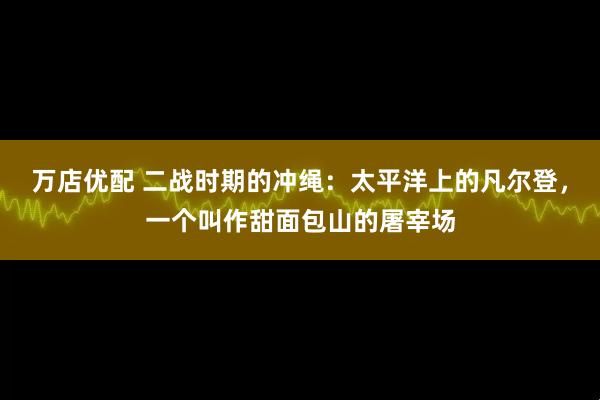万店优配 二战时期的冲绳：太平洋上的凡尔登，一个叫作甜面包山的屠宰场
