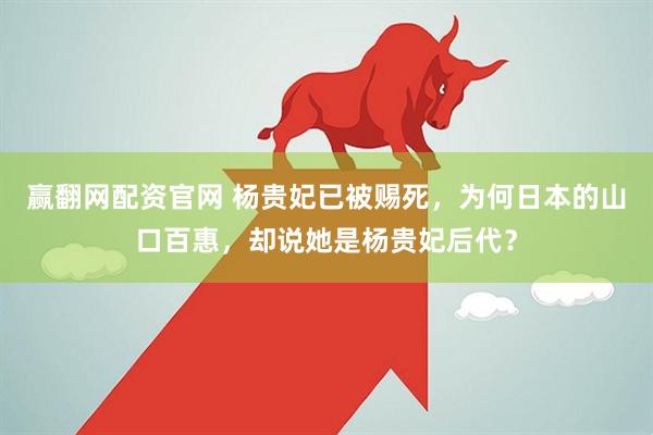 赢翻网配资官网 杨贵妃已被赐死，为何日本的山口百惠，却说她是杨贵妃后代？