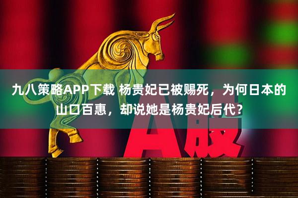 九八策略APP下载 杨贵妃已被赐死，为何日本的山口百惠，却说她是杨贵妃后代？