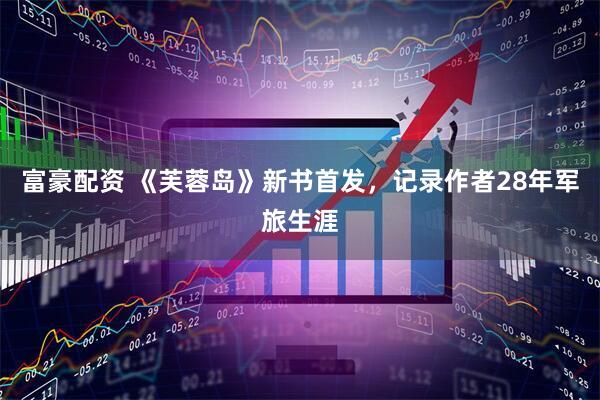 富豪配资 《芙蓉岛》新书首发，记录作者28年军旅生涯