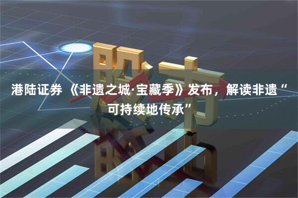 港陆证券 《非遗之城·宝藏季》发布，解读非遗“可持续地传承”