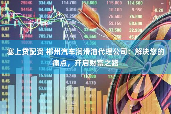塞上贷配资 郴州汽车润滑油代理公司：解决您的痛点，开启财富之路