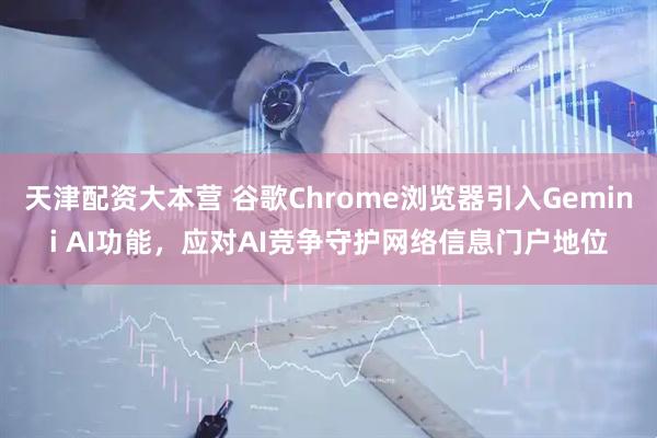 天津配资大本营 谷歌Chrome浏览器引入Gemini AI功能，应对AI竞争守护网络信息门户地位