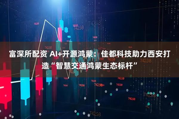 富深所配资 AI+开源鸿蒙：佳都科技助力西安打造“智慧交通鸿蒙生态标杆”
