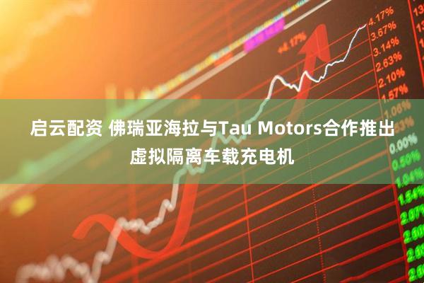 启云配资 佛瑞亚海拉与Tau Motors合作推出虚拟隔离车载充电机
