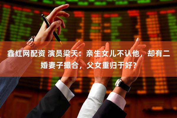 鑫红网配资 演员梁天：亲生女儿不认他，却有二婚妻子撮合，父女重归于好？