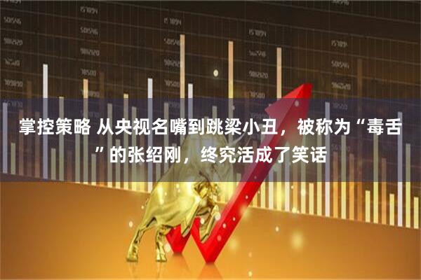 掌控策略 从央视名嘴到跳梁小丑，被称为“毒舌”的张绍刚，终究活成了笑话