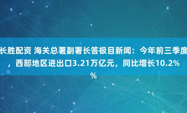 长胜配资 海关总署副署长答极目新闻：今年前三季度，西部地区进出口3.21万亿元，同比增长10.2%