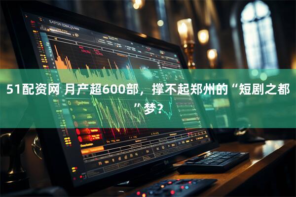 51配资网 月产超600部，撑不起郑州的“短剧之都”梦？