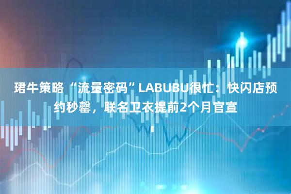 珺牛策略 “流量密码”LABUBU很忙:快闪店预约秒罄,联名卫衣提前2个月官宣