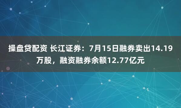 操盘贷配资 长江证券：7月15日融券卖出14.19万股，融资融券余额12.77亿元