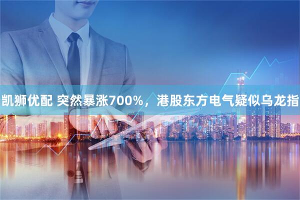 凯狮优配 突然暴涨700%,港股东方电气疑似乌龙指