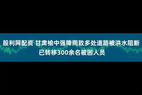 股利网配资 甘肃榆中强降雨致多处道路被洪水阻断 已转移300余名被困人员
