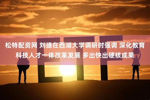 松特配资网 刘捷在西湖大学调研时强调 深化教育科技人才一体改革发展 多出快出硬核成果