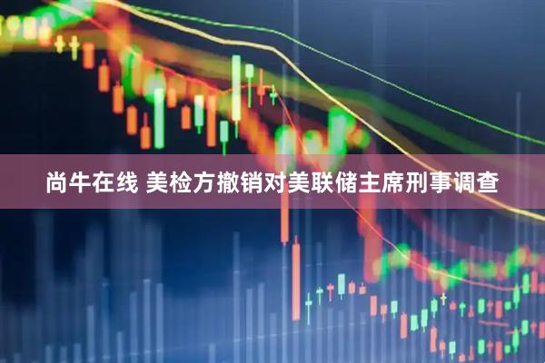 尚牛在线 美检方撤销对美联储主席刑事调查